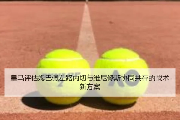 皇马评估姆巴佩左路内切与维尼修斯协同共存的战术新方案