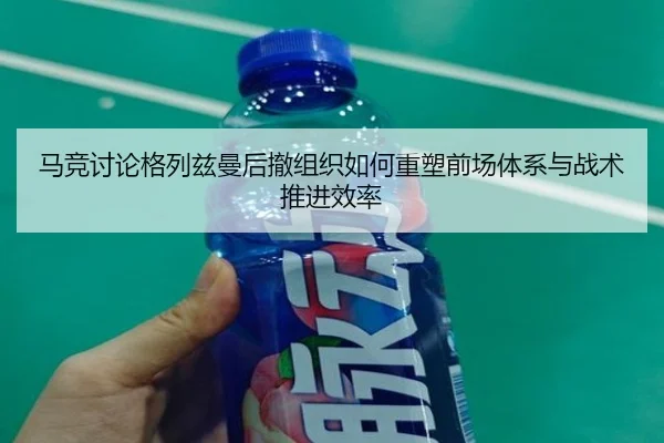 马竞讨论格列兹曼后撤组织如何重塑前场体系与战术推进效率