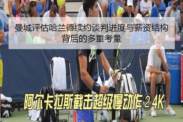 曼城评估哈兰德续约谈判进度与薪资结构背后的多重考量