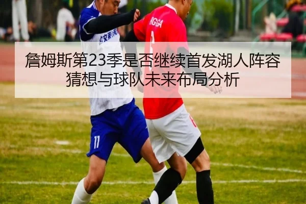 詹姆斯第23季是否继续首发湖人阵容猜想与球队未来布局分析