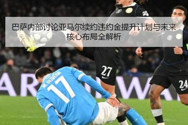 巴萨内部讨论亚马尔续约违约金提升计划与未来核心布局全解析
