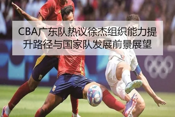 CBA广东队热议徐杰组织能力提升路径与国家队发展前景展望