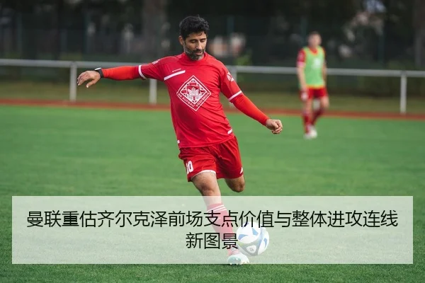 曼联重估齐尔克泽前场支点价值与整体进攻连线新图景